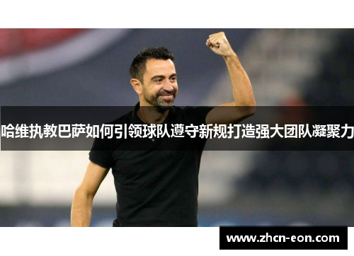 哈维执教巴萨如何引领球队遵守新规打造强大团队凝聚力