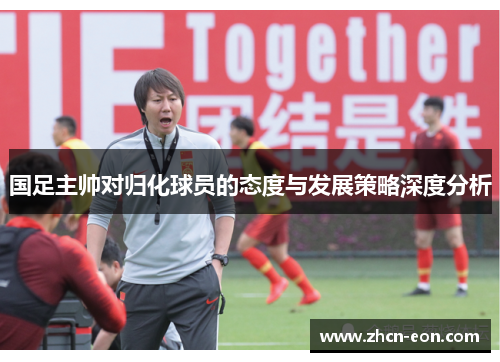 国足主帅对归化球员的态度与发展策略深度分析