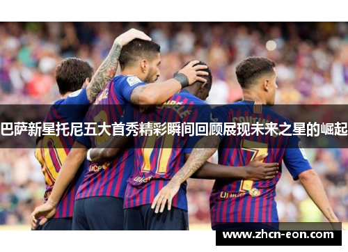 巴萨新星托尼五大首秀精彩瞬间回顾展现未来之星的崛起