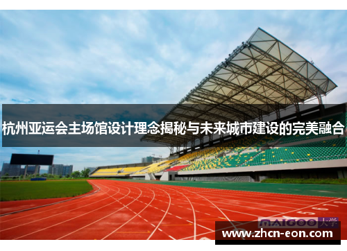 杭州亚运会主场馆设计理念揭秘与未来城市建设的完美融合