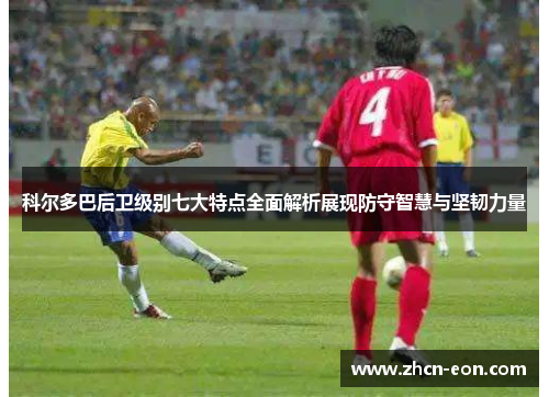 科尔多巴后卫级别七大特点全面解析展现防守智慧与坚韧力量